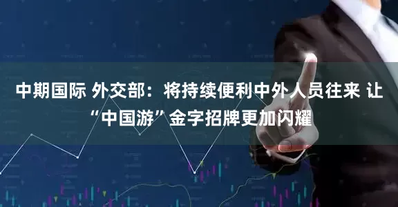 中期国际 外交部：将持续便利中外人员往来 让“中国游”金字招牌更加闪耀