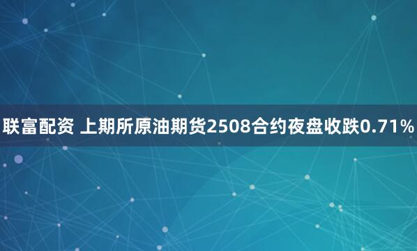 联富配资 上期所原油期货2508合约夜盘收跌0.71%