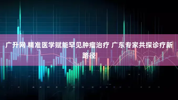 广升网 精准医学赋能罕见肿瘤治疗 广东专家共探诊疗新路径