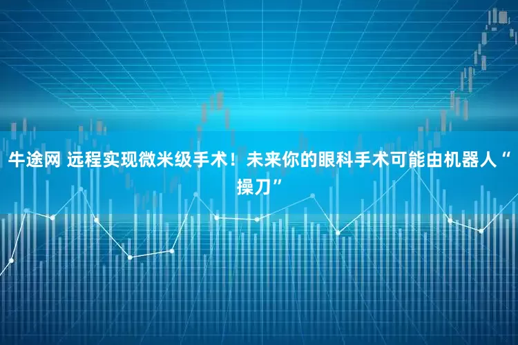 牛途网 远程实现微米级手术！未来你的眼科手术可能由机器人“操刀”