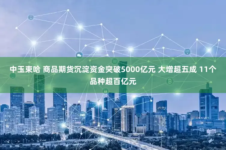 中玉束哈 商品期货沉淀资金突破5000亿元 大增超五成 11个品种超百亿元