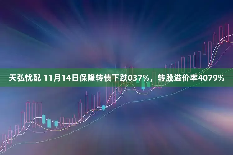 天弘忧配 11月14日保隆转债下跌037%，转股溢价率4079%