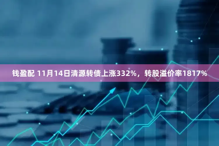 钱盈配 11月14日清源转债上涨332%，转股溢价率1817%