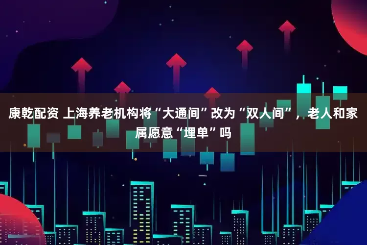 康乾配资 上海养老机构将“大通间”改为“双人间”，老人和家属愿意“埋单”吗
