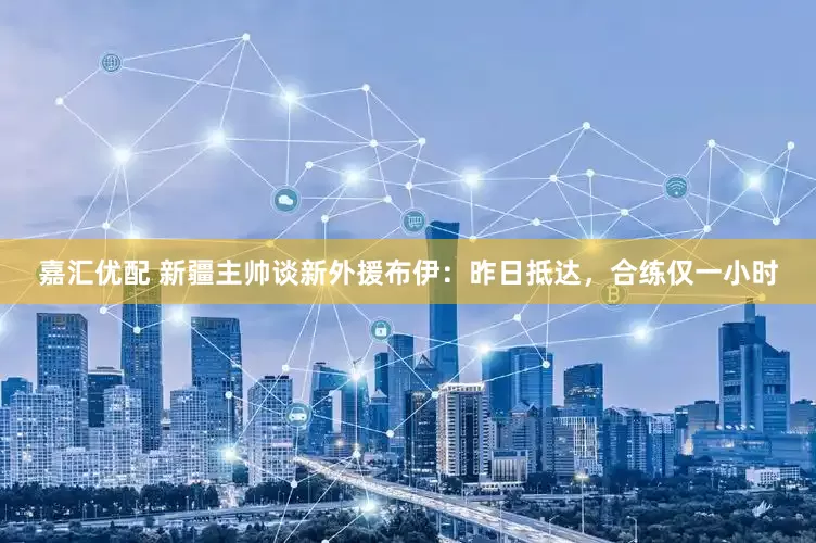 嘉汇优配 新疆主帅谈新外援布伊：昨日抵达，合练仅一小时