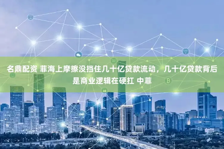 名鼎配资 菲海上摩擦没挡住几十亿贷款流动，几十亿贷款背后是商业逻辑在硬扛 中菲