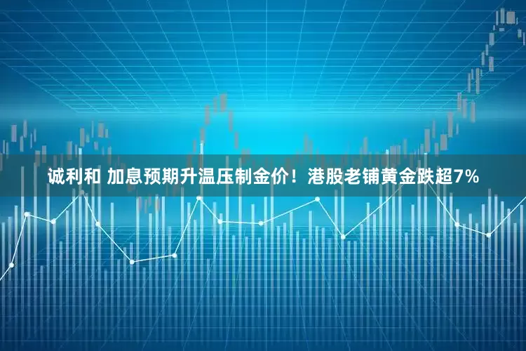 诚利和 加息预期升温压制金价！港股老铺黄金跌超7%