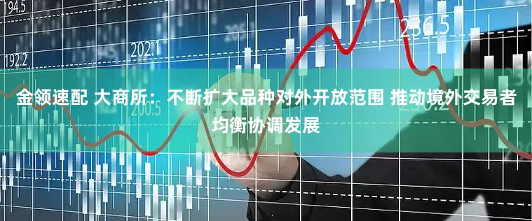 金领速配 大商所：不断扩大品种对外开放范围 推动境外交易者均衡协调发展